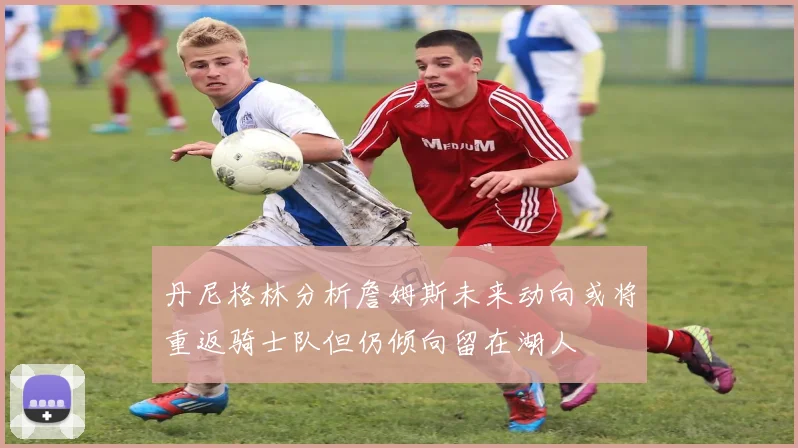 丹尼格林分析詹姆斯未来动向或将重返骑士队但仍倾向留在湖人