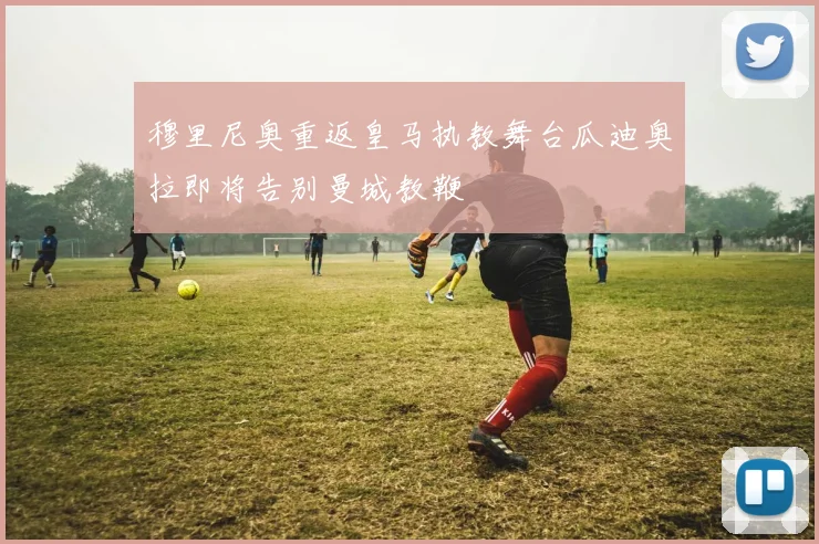穆里尼奥重返皇马执教舞台瓜迪奥拉即将告别曼城教鞭