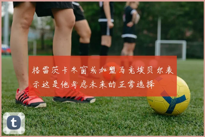 格雷茨卡冬窗或加盟马竞埃贝尔表示这是他考虑未来的正常选择