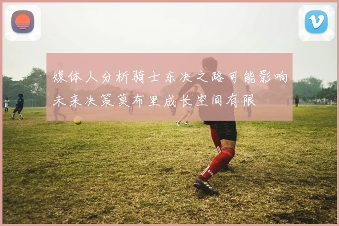 媒体人分析骑士东决之路可能影响未来决策莫布里成长空间有限