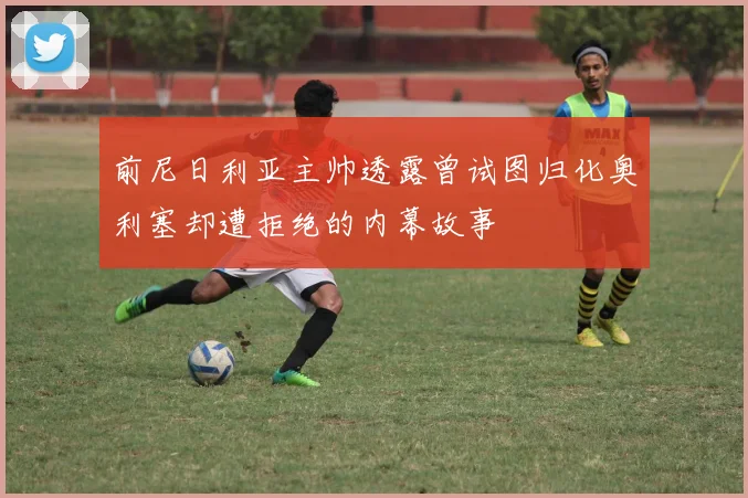 前尼日利亚主帅透露曾试图归化奥利塞却遭拒绝的内幕故事