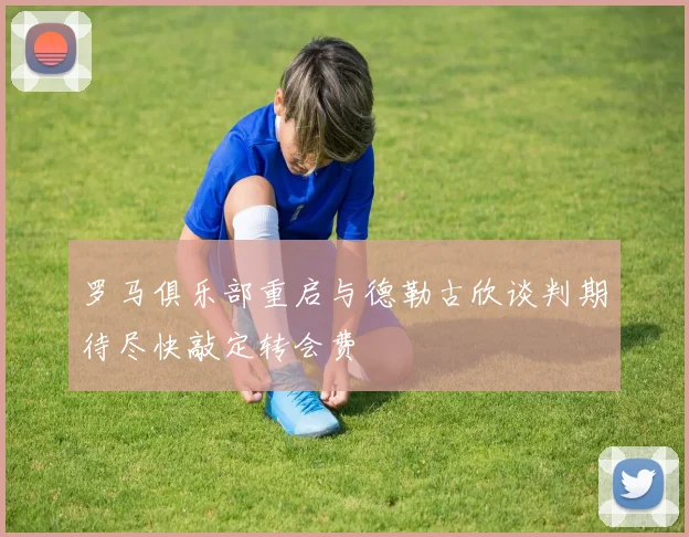 罗马俱乐部重启与德勒古欣谈判期待尽快敲定转会费
