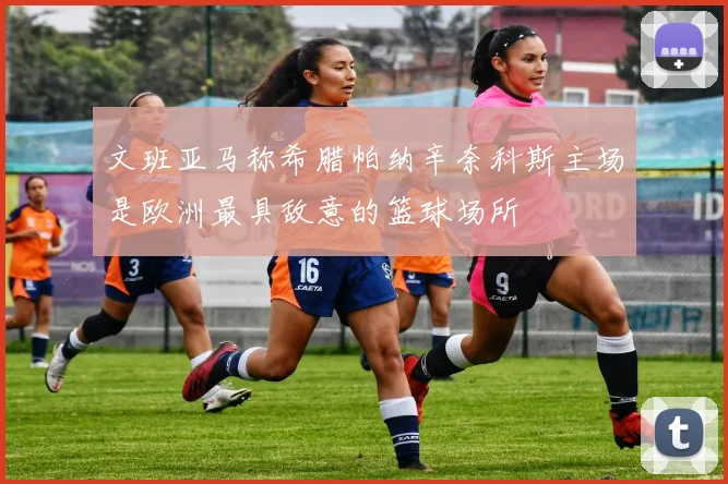 文班亚马称希腊帕纳辛奈科斯主场是欧洲最具敌意的篮球场所