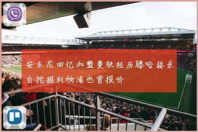 安东尼回忆加盟曼联经历滕哈赫亲自挖掘利物浦也曾报价