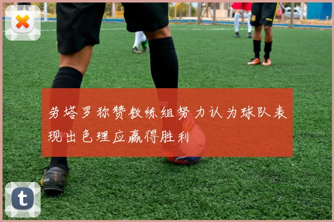 劳塔罗称赞教练组努力认为球队表现出色理应赢得胜利