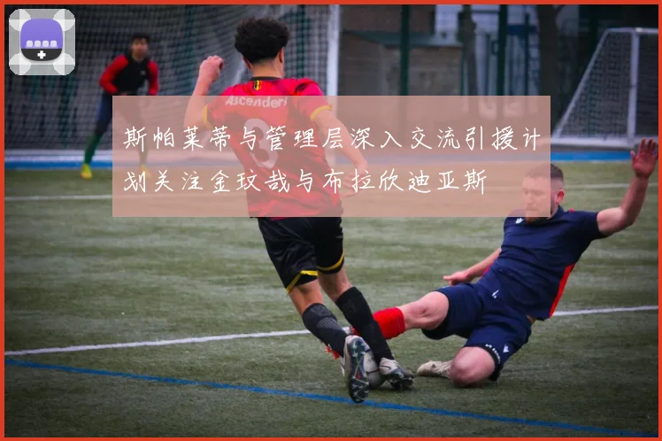 斯帕莱蒂与管理层深入交流引援计划关注金玟哉与布拉欣迪亚斯