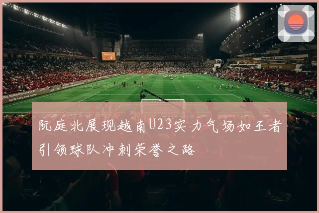 阮庭北展现越南U23实力气场如王者引领球队冲刺荣誉之路