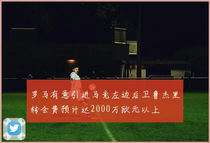 罗马有意引进马竞左边后卫鲁杰里转会费预计达2000万欧元以上