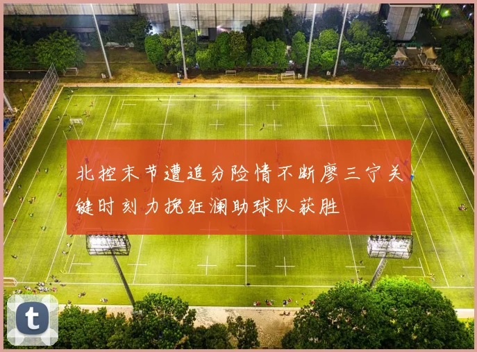 北控末节遭追分险情不断廖三宁关键时刻力挽狂澜助球队获胜