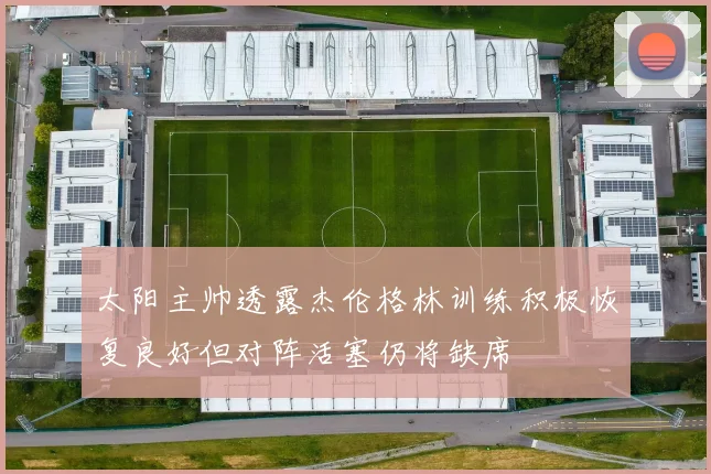 太阳主帅透露杰伦格林训练积极恢复良好但对阵活塞仍将缺席