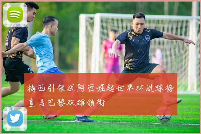 梅西引领迈阿密崛起世界杯进球榜皇马巴黎双雄领衔