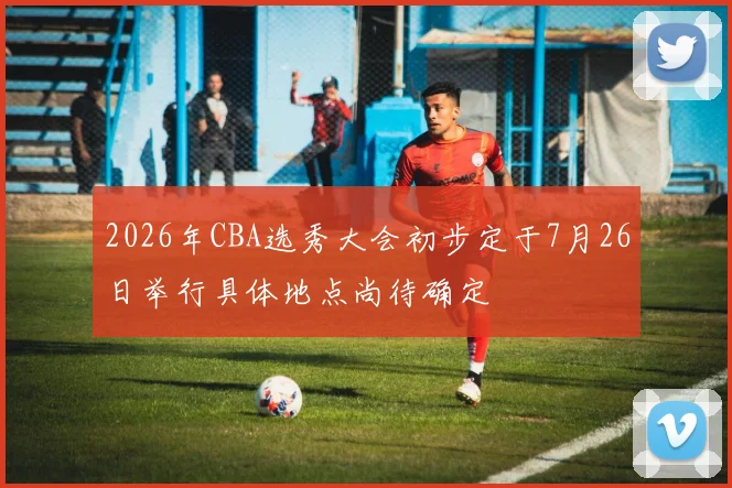 2026年CBA选秀大会初步定于7月26日举行具体地点尚待确定